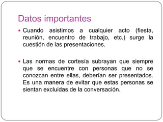 Datos importantes
 Cuando asistimos a cualquier acto (fiesta,
reunión, encuentro de trabajo, etc.) surge la
cuestión de las presentaciones.
 Las normas de cortesía subrayan que siempre
que se encuentre con personas que no se
conozcan entre ellas, deberían ser presentados.
Es una manera de evitar que estas personas se
sientan excluidas de la conversación.
 