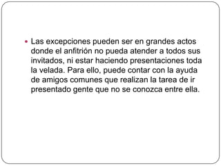  Las excepciones pueden ser en grandes actos
donde el anfitrión no pueda atender a todos sus
invitados, ni estar haciendo presentaciones toda
la velada. Para ello, puede contar con la ayuda
de amigos comunes que realizan la tarea de ir
presentado gente que no se conozca entre ella.
 