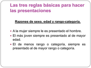 Las tres reglas básicas para hacer
las presentaciones
Razones de sexo, edad y rango-categoría.
 A la mujer siempre le es presentado el hombre.
 El más joven siempre es presentado al de mayor
edad.
 El de menos rango o categoría, siempre es
presentado al de mayor rango o categoría.
 