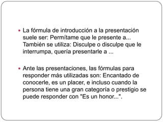  La fórmula de introducción a la presentación
suele ser: Permítame que le presente a...
También se utiliza: Disculpe o disculpe que le
interrumpa, quería presentarle a ...
 Ante las presentaciones, las fórmulas para
responder más utilizadas son: Encantado de
conocerle, es un placer, e incluso cuando la
persona tiene una gran categoría o prestigio se
puede responder con "Es un honor...".
 