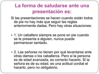 La forma de saludarse ante una
presentación es:
Si las presentaciones se hacen cuando están todos
de pie no hay más que seguir las reglas
anteriormente dadas. Pero hay otras situaciones:
 1. Un caballero siempre se pone en pie cuando
se le presenta a alguien, nunca puede
permanecer sentado.
 2. Las señoras no tienen por qué levantarse ante
otras damas o los caballeros. Pero si la persona
es de edad avanzada, es correcto hacerlo. Si la
señora es de su edad, es una actitud cordial el
hacerlo, pero no obligatorio.
 