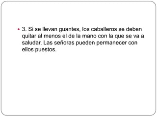  3. Si se llevan guantes, los caballeros se deben
quitar al menos el de la mano con la que se va a
saludar. Las señoras pueden permanecer con
ellos puestos.
 