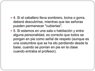  4. Si el caballero lleva sombrero, boina o gorra,
deberá descubrirse, mientras que las señoras
pueden permanecer "cubiertas".
 5. Si estamos en una sala o habitación y entra
alguna personalidad, es correcto que todos se
pongan en pie como señal de respeto (aunque es
una costumbre que se ha ido perdiendo desde la
base, cuando se ponían en pie en la clase
cuando entraba el profesor).
 