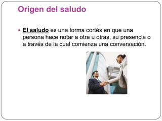 Origen del saludo
 El saludo es una forma cortés en que una
persona hace notar a otra u otras, su presencia o
a través de la cual comienza una conversación.
 