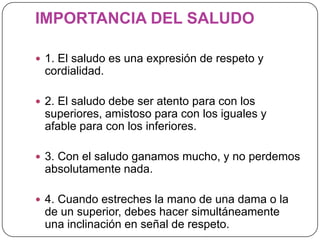 IMPORTANCIA DEL SALUDO
 1. El saludo es una expresión de respeto y
cordialidad.
 2. El saludo debe ser atento para con los
superiores, amistoso para con los iguales y
afable para con los inferiores.
 3. Con el saludo ganamos mucho, y no perdemos
absolutamente nada.
 4. Cuando estreches la mano de una dama o la
de un superior, debes hacer simultáneamente
una inclinación en señal de respeto.
 