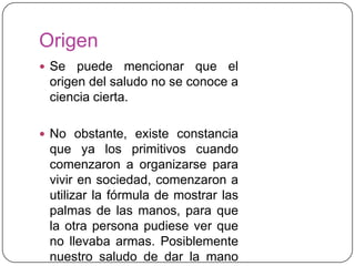 Origen
 Se puede mencionar que el
origen del saludo no se conoce a
ciencia cierta.
 No obstante, existe constancia
que ya los primitivos cuando
comenzaron a organizarse para
vivir en sociedad, comenzaron a
utilizar la fórmula de mostrar las
palmas de las manos, para que
la otra persona pudiese ver que
no llevaba armas. Posiblemente
nuestro saludo de dar la mano
 