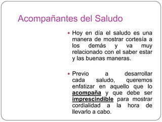 Acompañantes del Saludo
 Hoy en día el saludo es una
manera de mostrar cortesía a
los demás y va muy
relacionado con el saber estar
y las buenas maneras.
 Previo a desarrollar
cada saludo, queremos
enfatizar en aquello que lo
acompaña y que debe ser
imprescindible para mostrar
cordialidad a la hora de
llevarlo a cabo.
 