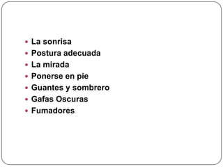  La sonrisa
 Postura adecuada
 La mirada
 Ponerse en pie
 Guantes y sombrero
 Gafas Oscuras
 Fumadores
 