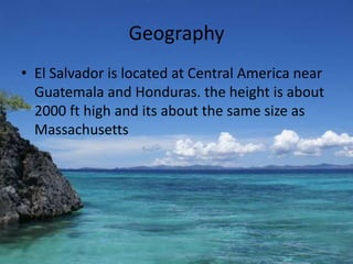 GeographyEl Salvador is located at Central America near Guatemala and Honduras. the height is about 2000 ft high and its about the same size as Massachusetts   