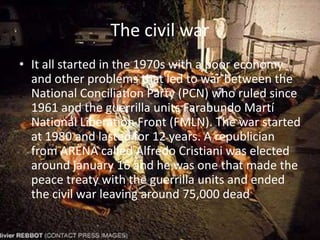 The civil warIt all started in the 1970s with a poor economy and other problems that led to war between the  National Conciliation Party (PCN) who ruled since 1961 and the guerrilla units FarabundoMartí National Liberation Front (FMLN). The war started at 1980 and lasted for 12 years. A republician from ARENA called Alfredo Cristiani was elected around january 16 and he was one that made the peace treaty with the guerrilla units and ended the civil war leaving around 75,000 dead