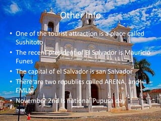 Other infoOne of the tourist attraction is a place called SushitotoThe recent president of El Salvador is Mauricio FunesThe capital of el Salvador is san SalvadorThere are two republics called ARENA, and FMLN November 2nd Is national Pupusa day