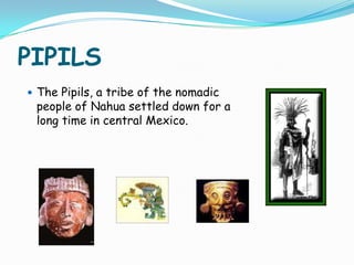 PIPILSThe Pipils, a tribe of the nomadic people of Nahua settled down for a long time in central Mexico. 