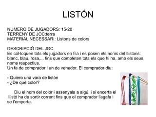 LISTÓN NÚMERO DE JUGADORS: 15-20 TERRENY DE JOC:terra MATERIAL NECESSARI: Listons de colors DESCRIPCIÓ DEL JOC:  Es col·loquen tots els jugadors en fila i es posen els noms del llistons: blanc, blau, rosa,... fins que completen tots els que hi ha, amb els seus noms respectius. Un fa de comprador i un de venedor. El comprador diu: - Quiero una vara de listón - ¿De què color? Diu el nom del color i assenyala a algú, i si encerta el llistó ha de sortir corrent fins que el comprador l'agafa i  se l'emporta. 