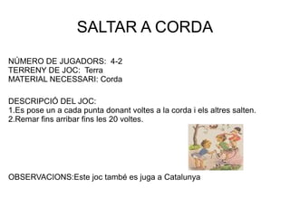 SALTAR A CORDA NÚMERO DE JUGADORS:  4-2 TERRENY DE JOC:  Terra MATERIAL NECESSARI: Corda DESCRIPCIÓ DEL JOC: 1.Es pose un a cada punta donant voltes a la corda i els altres salten. 2.Remar fins arribar fins les 20 voltes. OBSERVACIONS:Este joc també es juga a Catalunya 