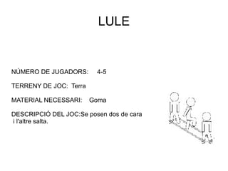 LULE NÚMERO DE JUGADORS:  4-5 TERRENY DE JOC:  Terra MATERIAL NECESSARI:  Goma DESCRIPCIÓ DEL JOC:Se posen dos de cara i l'altre salta. 