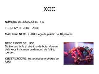 XOC NÚMERO DE JUGADORS:  4-5 TERRENY DE JOC:  Asfalt MATERIAL NECESSARI: Peça de plàstic de 10 potetes DESCRIPCIÓ DEL JOC:  Se tire una bola al aire i ha de botar damunt dels xocs i si cauen un damunt  de l'altre,  perden. OBSERVACIONS: Hi ha moltes maneres de jugar 