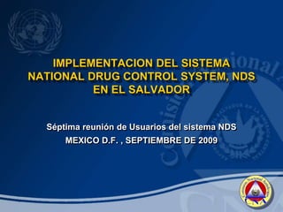 IMPLEMENTACION DEL SISTEMA
NATIONAL DRUG CONTROL SYSTEM, NDS
EN EL SALVADOR
Séptima reunión de Usuarios del sistema NDS
MEXICO D.F. , SEPTIEMBRE DE 2009
 