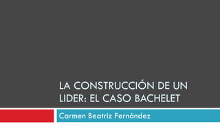 LA CONSTRUCCIÓN DE UN LIDER: EL CASO BACHELET Carmen Beatriz Fernández 