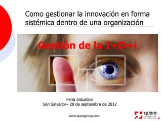 Como gestionar la innovación en forma
sistémica dentro de una organización


   Gestión de la I+D+i




                 Feria Industrial
     San Salvador– 28 de septiembre de 2012

                  www.quaragroup.com
 