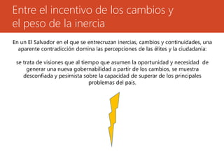 Entre el incentivo de los cambios y 
el peso de la inercia 
En un El Salvador en el que se entrecruzan inercias, cambios y continuidades, una 
aparente contradicción domina las percepciones de las élites y la ciudadanía: 
se trata de visiones que al tiempo que asumen la oportunidad y necesidad de 
generar una nueva gobernabilidad a partir de los cambios, se muestra 
desconfiada y pesimista sobre la capacidad de superar de los principales 
problemas del país. 
 