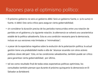 Razones para el optimismo político: 
• El próximo gobierno no será un gobierno débil. Será un gobierno fuerte, o (a lo sumo) ni 
fuerte, ni débil. Esto sería crítico para asegurar cierta gobernabilidad; 
• sin considerar la duración precisa de los períodos transcurridos entre una rotación de 
partidos en el gobierno y la siguiente rotación, la alternancia se volverá una característica 
estable de la política salvadoreña. Esta es una condición necesaria para la democracia, 
incluso en sus versiones más limitadas o “minimalistas”; 
• a pesar de la expectativa negativa sobre la evolución de la polarización política, la actual 
gestión tiene una probabilidad media o alta de “alcanzar acuerdos con otros actores 
políticos claves del país”. Esto, en las condiciones salvadoreñas, también puede ser crítico 
para garantizar cierta gobernabilidad; por último, 
• tal vez como resultado final de todas estas expectativas políticas optimistas, los 
consultados también piensan que durante el próximo quinquenio la democracia en El 
Salvador se fortalecerá. 
 