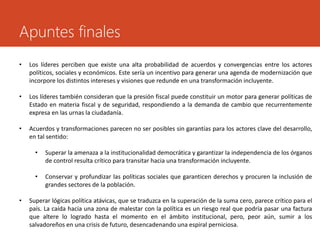Apuntes finales 
• Los líderes perciben que existe una alta probabilidad de acuerdos y convergencias entre los actores 
políticos, sociales y económicos. Este sería un incentivo para generar una agenda de modernización que 
incorpore los distintos intereses y visiones que redunde en una transformación incluyente. 
• Los líderes también consideran que la presión fiscal puede constituir un motor para generar políticas de 
Estado en materia fiscal y de seguridad, respondiendo a la demanda de cambio que recurrentemente 
expresa en las urnas la ciudadanía. 
• Acuerdos y transformaciones parecen no ser posibles sin garantías para los actores clave del desarrollo, 
en tal sentido: 
• Superar la amenaza a la institucionalidad democrática y garantizar la independencia de los órganos 
de control resulta crítico para transitar hacia una transformación incluyente. 
• Conservar y profundizar las políticas sociales que garanticen derechos y procuren la inclusión de 
grandes sectores de la población. 
• Superar lógicas política atávicas, que se traduzca en la superación de la suma cero, parece crítico para el 
país. La caída hacia una zona de malestar con la política es un riesgo real que podría pasar una factura 
que altere lo logrado hasta el momento en el ámbito institucional, pero, peor aún, sumir a los 
salvadoreños en una crisis de futuro, desencadenando una espiral perniciosa. 
