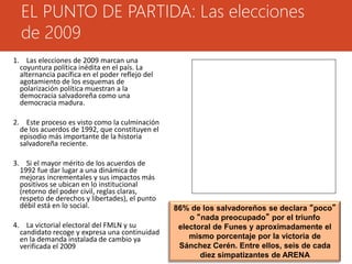 EL PUNTO DE PARTIDA: Las elecciones 
de 2009 
86% de los salvadoreños se declara “poco” 
o “nada preocupado” por el triunfo 
electoral de Funes y aproximadamente el 
mismo porcentaje por la victoria de 
Sánchez Cerén. Entre ellos, seis de cada 
diez simpatizantes de ARENA 
1. Las elecciones de 2009 marcan una 
coyuntura política inédita en el país. La 
alternancia pacífica en el poder reflejo del 
agotamiento de los esquemas de 
polarización política muestran a la 
democracia salvadoreña como una 
democracia madura. 
2. Este proceso es visto como la culminación 
de los acuerdos de 1992, que constituyen el 
episodio más importante de la historia 
salvadoreña reciente. 
3. Si el mayor mérito de los acuerdos de 
1992 fue dar lugar a una dinámica de 
mejoras incrementales y sus impactos más 
positivos se ubican en lo institucional 
(retorno del poder civil, reglas claras, 
respeto de derechos y libertades), el punto 
débil está en lo social. 
4. La victorial electoral del FMLN y su 
candidato recoge y expresa una continuidad 
en la demanda instalada de cambio ya 
verificada el 2009 
 