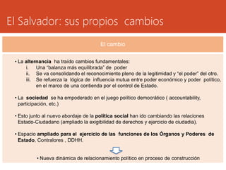 El Salvador: sus propios cambios 
El cambio 
• La alternancia ha traído cambios fundamentales: 
i. Una “balanza más equilibrada” de poder 
ii. Se va consolidando el reconocimiento pleno de la legitimidad y “el poder” del otro. 
iii. Se refuerza la lógica de influencia mutua entre poder económico y poder político, 
en el marco de una contienda por el control de Estado. 
• La sociedad se ha empoderado en el juego político democrático ( accountability, 
participación, etc.) 
• Esto junto al nuevo abordaje de la política social han ido cambiando las relaciones 
Estado-Ciudadano (ampliado la exigibilidad de derechos y ejercicio de ciudadia). 
• Espacio ampliado para el ejercicio de las funciones de los Órganos y Poderes de 
Estado, Contralores , DDHH. 
• Nueva dinámica de relacionamiento político en proceso de construcción 
 