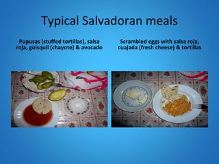 Typical Salvadoran meals Pupusas (stuffed tortillas), salsa roja, guisquil (chayote) & avocado Scrambled eggs with salsa roja, cuajada (fresh cheese) & tortillas 