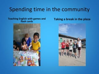 Spending time in the community Teaching English with games and flash cards Taking a break in the plaza 