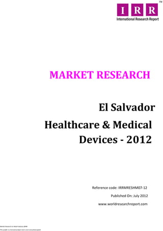 MARKET RESEARCH

                                                                             El Salvador
                                                                  Healthcare & Medical
                                                                        Devices - 2012



                                                                          Reference code: IRRMRESHM07-12

                                                                                    Published On: July 2012

                                                                             www.worldresearchreport.com




Market Research on Retail industry @IRR

This profile is a licensed product and is not to be photocopied
 