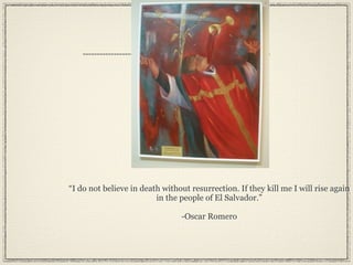 “I do not believe in death without resurrection. If they kill me I will rise again
                         in the people of El Salvador.”

                                -Oscar Romero
 