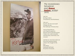 The revolutionary
 Salvadoran
 poet Roque
 Dalton, written
 1975.

Like You
By Roque Dalton
(Translated by Jack Hirschman)

Like you I
love love, life, the sweet smell
of things, the sky-
blue landscape of January days.

And my blood boils up
and I laugh through eyes
that have known the buds of tears.
I believe the world is beautiful
and that poetry, like bread, is for
everyone.

And that my veins don’t end in me
but in the unanimous blood
of those who struggle for life,
love,
little things,
landscape and bread,
the poetry of everyone.
 