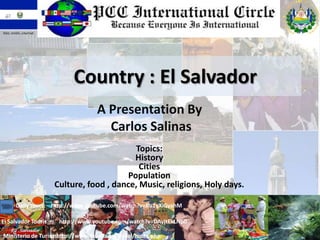 Dios, Unión, Libertad




                             Country : El Salvador
                                     A Presentation By
                                       Carlos Salinas
                                              Topics:
                                             History
                                               Cities
                                           Population
                        Culture, food , dance, Music, religions, Holy days.

        Daily tours: http://www.youtube.com/watch?v=Ru1yXiGyahM

El Salvador Touris       http://www.youtube.com/watch?v=DAyjtEkLNp0

Ministerio de Turismottp://www.elsalvador.travel/index.php
                    h
 