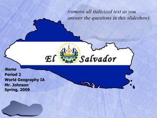 Name Period 2 World Geography IA Mr. Johnson Spring, 2009 El   Salvador (remove all italicized text as you answer the questions in this slideshow) 