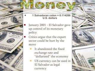 1 Salvadoran colon = 0.114286 U.S. dollars January 2001 - El Salvador gave up control of its monetary policy   Critics argue that the export sector could be hurt by the move It abandoned the fixed exchange rate and “dollarized” the economy US currency can be used in El Salvador as legal currency Money 