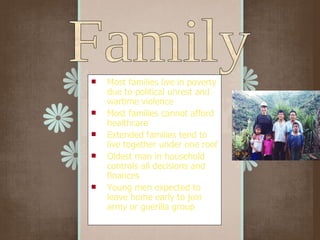 Most families live in poverty due to political unrest and wartime violence Most families cannot afford healthcare Extended families tend to live together under one roof Oldest man in household controls all decisions and finances Young men expected to leave home early to join army or guerilla group Family 