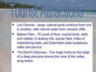 Los Chorros – large, natural pools continue from one to another, with natural water from volcanic cliffs  Balboa Park -  70 acres of flora, myriad birds, sloth and rabbits; A skating rink, soccer field, miles of meandering trails, pre-Colombian style sculptures; cafes and picnics The Devil’s Doorway - Two huge rocks on the edge of a deep precipice shows the view of the valley lying below Tourist Attractions 