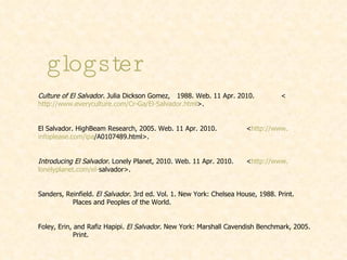 glogster Culture of El Salvador . Julia Dickson Gomez,  1988. Web. 11 Apr. 2010.  < http://www.everyculture.com/Cr-Ga/El-Salvador.html >. El Salvador. HighBeam Research, 2005. Web. 11 Apr. 2010.  < http://www. infoplease .com/ ipa /A0107489.html >. Introducing El Salvador . Lonely Planet, 2010. Web. 11 Apr. 2010.  < http://www. lonelyplanet .com/el- salvador >.   Sanders, Reinfield.  El Salvador . 3rd ed. Vol. 1. New York: Chelsea House, 1988. Print.  Places and Peoples of the World. Foley, Erin, and Rafiz Hapipi.  El Salvador . New York: Marshall Cavendish Benchmark, 2005.  Print. 