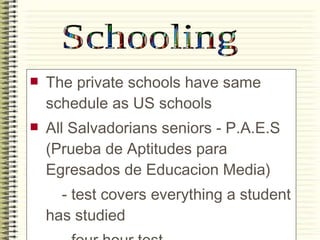 The private schools have same schedule as US schools All Salvadorians seniors - P.A.E.S (Prueba de Aptitudes para Egresados de Educacion Media) - test covers everything a student has studied - four hour test -can be compared to SAT  Schooling 