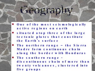 One of the most seismologically active regions on earth situated atop three of the large tectonic plates that constitute the Earth's surface The northern range – the Sierra Madre form continuous chain along the border with Honduras The southern range - discontinuous chain of more than twenty volcanoes, clustered into five groups has over 300 rivers, the most important of which is the Rio Lempa Geography 