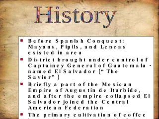 Before Spanish Conquest: Mayans, Pipils, and Lencas existed in area District brought under control of Captaincy General of Guatemala -named El Salvador (“The Savior”) Briefly a part of the Mexican Empire of Augustín de Iturbide, and after the empire collapsed El Salvador joined the Central American Federation The primary cultivation of coffee began in the second half of the 19th century 1969; El Salvador invaded Honduras after Honduran landowners deported thousands of Salvadorians (“football war” – broke out during a soccer game)  History 