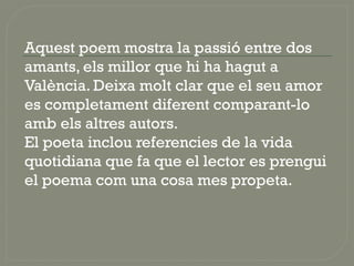 Aquest poem mostra la passió entre dos
amants, els millor que hi ha hagut a
València. Deixa molt clar que el seu amor
es completament diferent comparant-lo
amb els altres autors.
El poeta inclou referencies de la vida
quotidiana que fa que el lector es prengui
el poema com una cosa mes propeta.
 