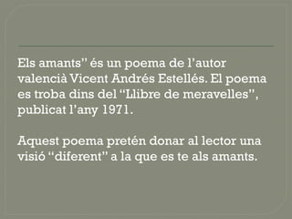 Els amants” és un poema de l’autor
valencià Vicent Andrés Estellés. El poema
es troba dins del “Llibre de meravelles”,
publicat l’any 1971.
Aquest poema pretén donar al lector una
visió “diferent” a la que es te als amants.
 