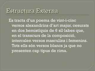  Es tracta d’un poema de vint-i-cinc
versos alexandrins d’art major, cesurats
en dos hemistíquis de 6 síl labes que,·
en el transcurs de la composició,
intercalen versos masculins i femenins.
Tots ells són versos blancs ja que no
presenten cap tipus de rima.
Estructura ExternaEstructura Externa
 