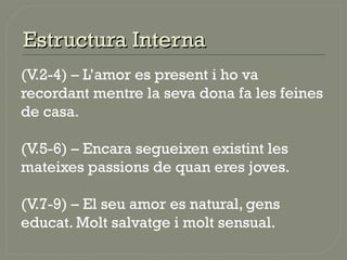 Estructura InternaEstructura Interna
(V.2-4) – L’amor es present i ho va
recordant mentre la seva dona fa les feines
de casa.
(V.5-6) – Encara segueixen existint les
mateixes passions de quan eres joves.
(V.7-9) – El seu amor es natural, gens
educat. Molt salvatge i molt sensual.
 