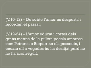 (V.10-12) – De sobte l’amor es desperta i
recorden el passat.
(V.12-24) – L’amor educat i cortes dels
grans metres de la pulcra poesia amorosa
com Petrarca o Bequer no els posseeix, i
encara ell a vegades ho ha desitjat però no
ho ha aconseguit.
 