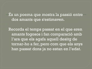  És un poema que mostra la passió entre
dos amants que s'estimaven.

 Recorda el temps passat en el que eren
amants fogosos i fan comparació amb
l’ara que els agafa aquell desitg de
tornar-ho a fer, pero com que els anys
han passat dons ja no estan en l’edat.
 