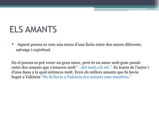 ELS AMANTS
• Aquest poema és com una mena d’una lluita entre dos amors diferents,
salvatge i espiritual.
En el poema es pot veure un gran amor, però és un amor amb gran passió
entre dos amants que s’amaven molt “...del mati a la nit.”. Es tracta de l’autor i
d’una dona a la qual estimava molt. Eren els millors amants que hi havia
hagut a València “No hi havia a Valencia dos amants com nosaltres.”
 
