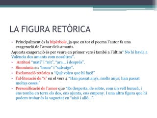 LA FIGURA RETÒRICA
• Principalment és la hipèrbole, ja que en tot el poema l’autor fa una
exageració de l’amor dels amants.
Aquesta exageració és per veure en primer vers i també a l’últim“ No hi havia a
València dos amants com nosaltres”.
• Antítesi “matí” i “nit”, “ara… i després”.
• Sinonímia en “brusc” i “salvatge”.
• Exclamació retòrica a “Què voleu que hi façi!”
• l’al·literació de “s” en el vers 4 “Han passat anys, molts anys; han passat
moltes coses.”
• Personificació de l’amor que “Es desperta, de sobte, com un vell huracà, i
ens tomba en terra els dos, ens ajunta, ens empeny. I una altra figura que hi
podem trobar és la vaguetat en “això i allò…”.
 